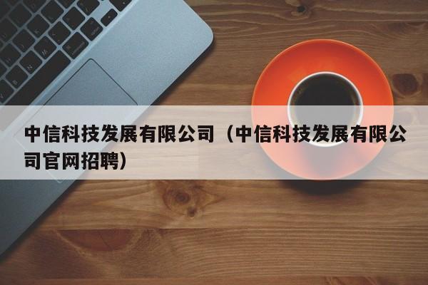 中信科技发展有限公司（中信科技发展有限公司官网招聘）